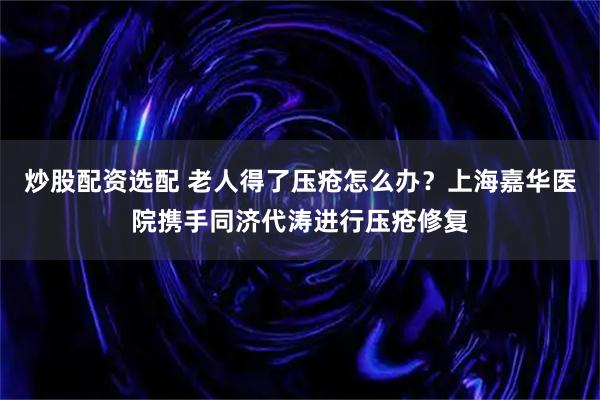 炒股配资选配 老人得了压疮怎么办？上海嘉华医院携手同济代涛进行压疮修复