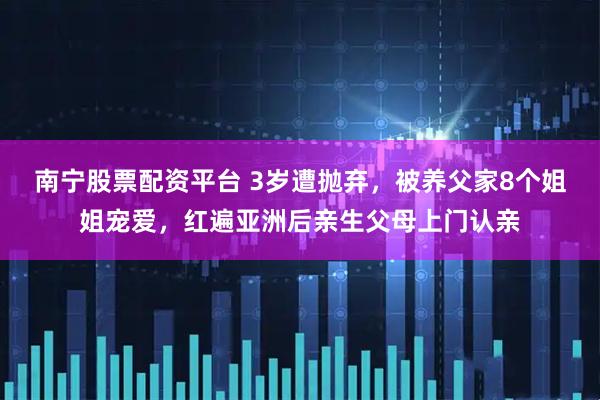 南宁股票配资平台 3岁遭抛弃，被养父家8个姐姐宠爱，红遍亚洲后亲生父母上门认亲