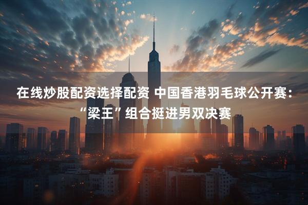 在线炒股配资选择配资 中国香港羽毛球公开赛：“梁王”组合挺进男双决赛
