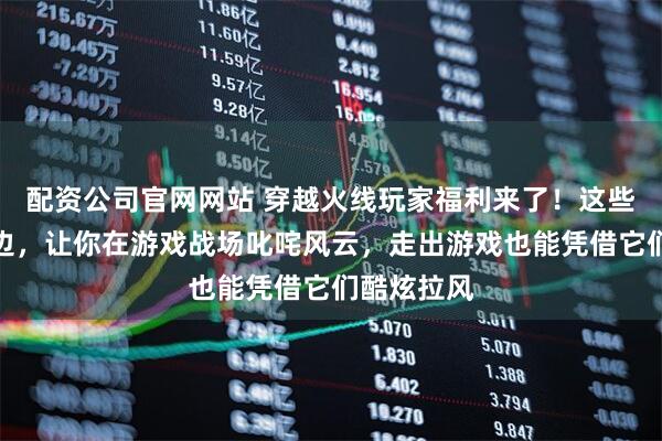 配资公司官网网站 穿越火线玩家福利来了！这些超带感周边，让你在游戏战场叱咤风云，走出游戏也能凭借它们酷炫拉风