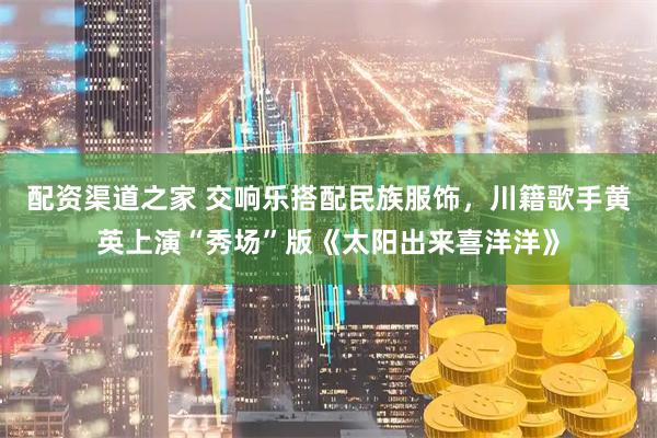 配资渠道之家 交响乐搭配民族服饰，川籍歌手黄英上演“秀场”版《太阳出来喜洋洋》