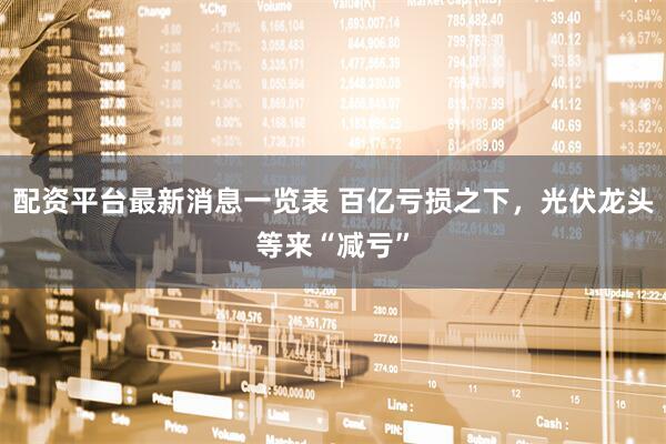 配资平台最新消息一览表 百亿亏损之下，光伏龙头等来“减亏”