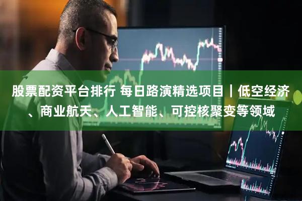 股票配资平台排行 每日路演精选项目｜低空经济、商业航天、人工智能、可控核聚变等领域