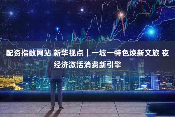 配资指数网站 新华视点｜一城一特色焕新文旅 夜经济激活消费新引擎