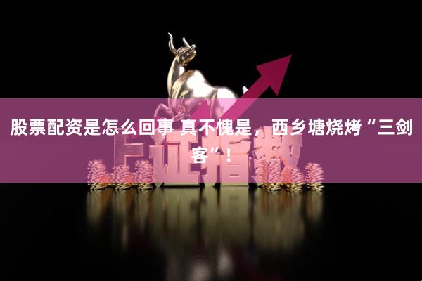股票配资是怎么回事 真不愧是，西乡塘烧烤“三剑客”！