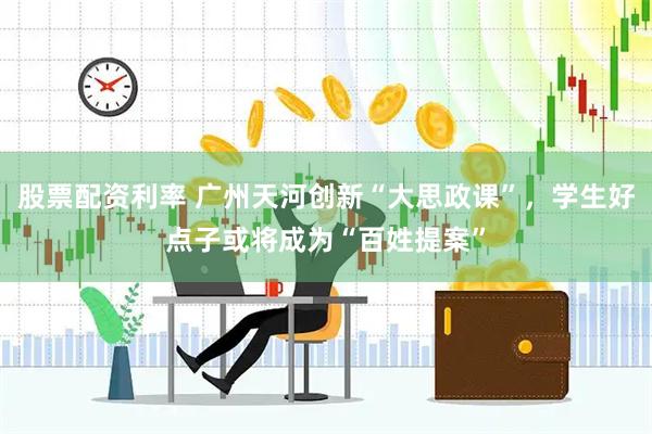 股票配资利率 广州天河创新“大思政课”，学生好点子或将成为“百姓提案”