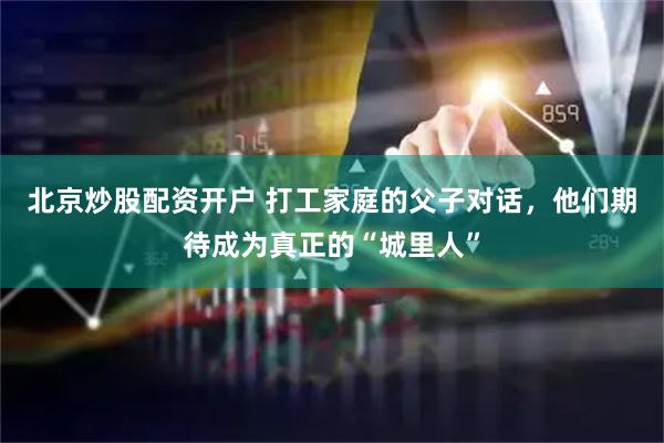 北京炒股配资开户 打工家庭的父子对话，他们期待成为真正的“城里人”