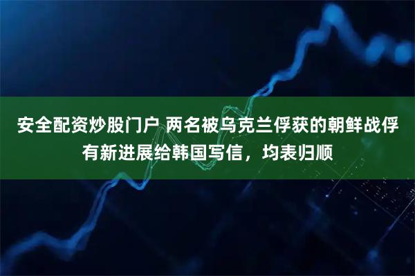安全配资炒股门户 两名被乌克兰俘获的朝鲜战俘有新进展给韩国写信，均表归顺