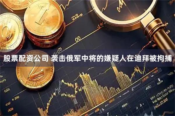 股票配资公司 袭击俄军中将的嫌疑人在迪拜被拘捕