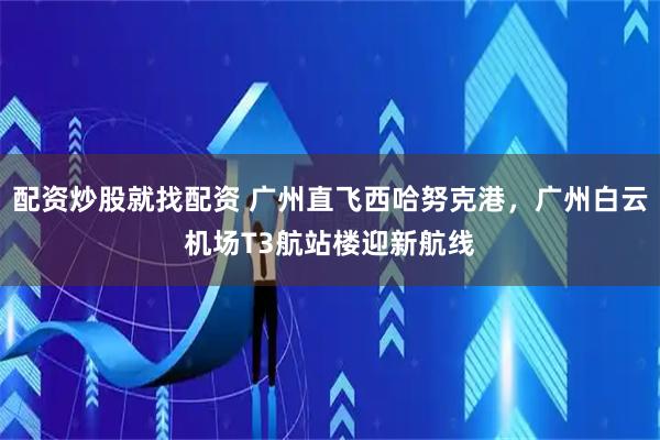 配资炒股就找配资 广州直飞西哈努克港，广州白云机场T3航站楼迎新航线
