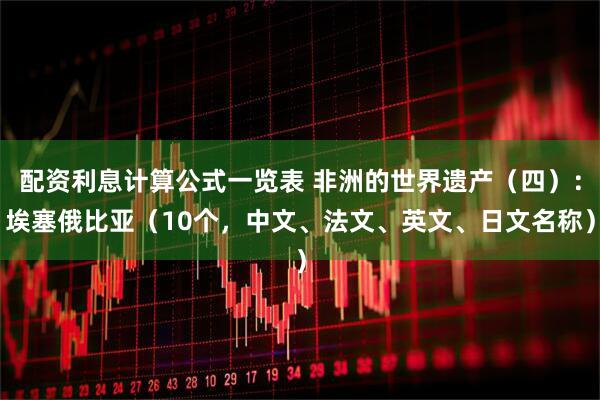 配资利息计算公式一览表 非洲的世界遗产（四）：埃塞俄比亚（10个，中文、法文、英文、日文名称）