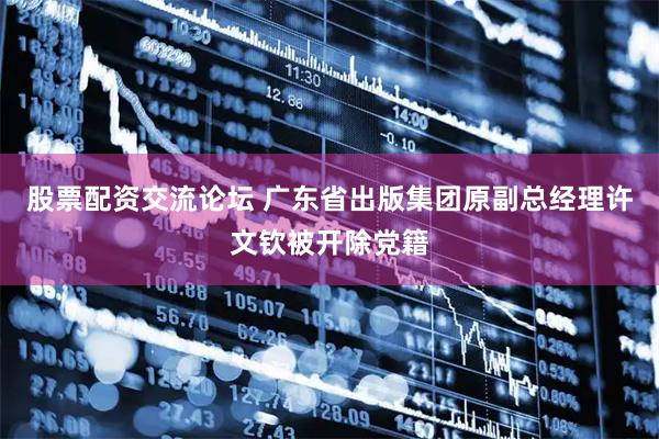 股票配资交流论坛 广东省出版集团原副总经理许文钦被开除党籍