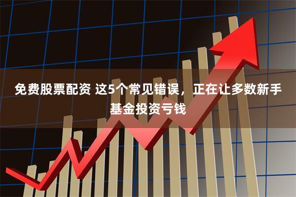免费股票配资 这5个常见错误，正在让多数新手基金投资亏钱