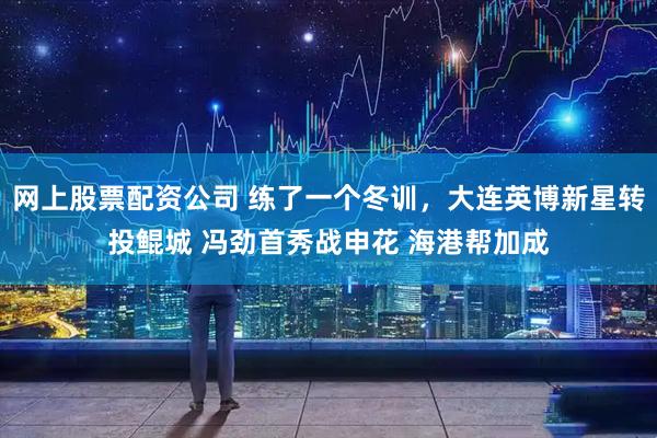 网上股票配资公司 练了一个冬训，大连英博新星转投鲲城 冯劲首秀战申花 海港帮加成