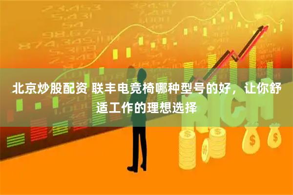 北京炒股配资 联丰电竞椅哪种型号的好，让你舒适工作的理想选择