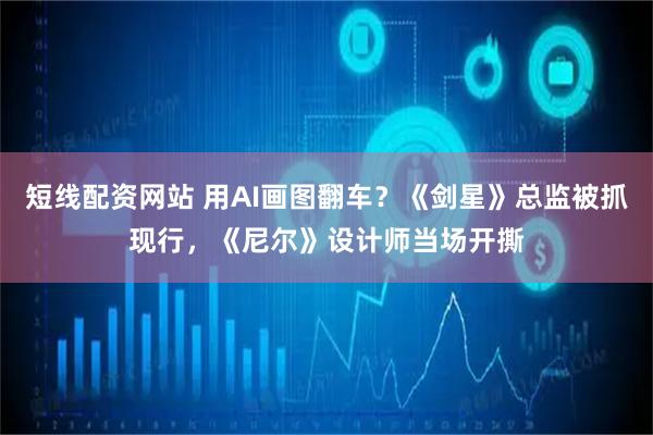 短线配资网站 用AI画图翻车？《剑星》总监被抓现行，《尼尔》设计师当场开撕