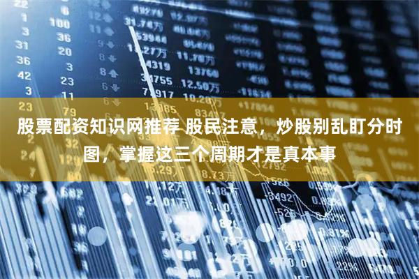 股票配资知识网推荐 股民注意，炒股别乱盯分时图，掌握这三个周期才是真本事