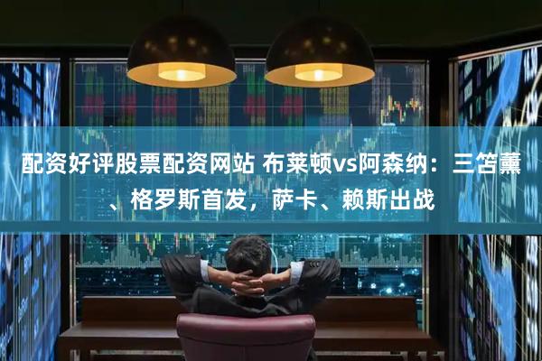 配资好评股票配资网站 布莱顿vs阿森纳：三笘薰、格罗斯首发，萨卡、赖斯出战