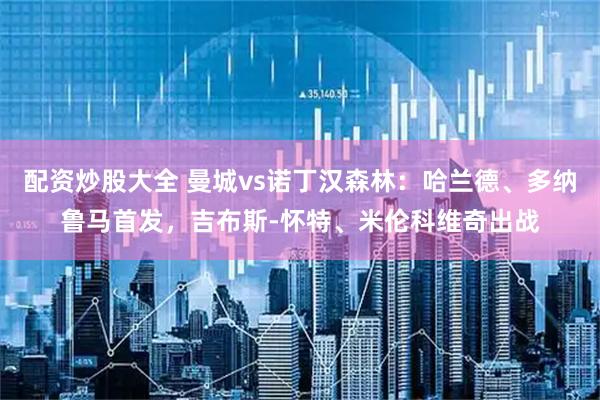 配资炒股大全 曼城vs诺丁汉森林：哈兰德、多纳鲁马首发，吉布斯-怀特、米伦科维奇出战