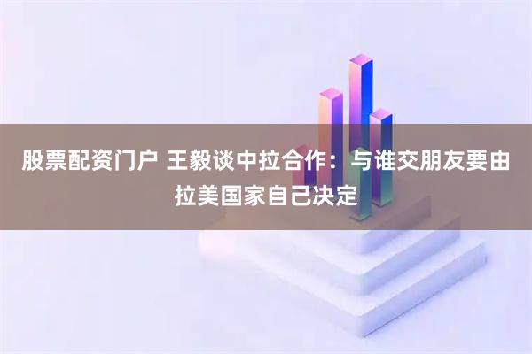 股票配资门户 王毅谈中拉合作：与谁交朋友要由拉美国家自己决定