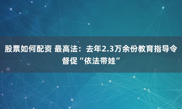股票如何配资 最高法：去年2.3万余份教育指导令督促“依法带娃”