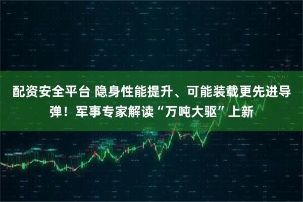 配资安全平台 隐身性能提升、可能装载更先进导弹！军事专家解读“万吨大驱”上新