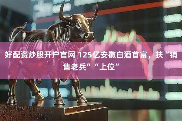 好配资炒股开户官网 125亿安徽白酒首富，扶“销售老兵”“上位”