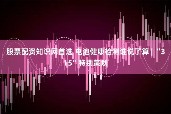 股票配资知识网首选 电池健康检测谁说了算 | “315”特别策划