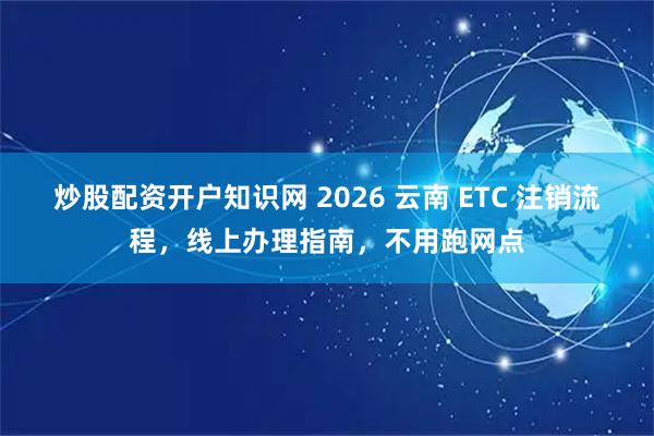 炒股配资开户知识网 2026 云南 ETC 注销流程，线上办理指南，不用跑网点