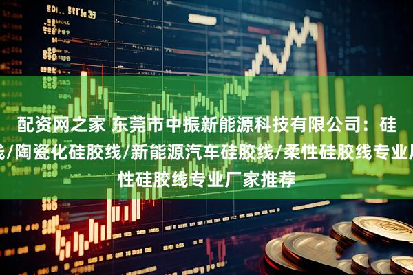 配资网之家 东莞市中振新能源科技有限公司：硅胶多芯线/陶瓷化硅胶线/新能源汽车硅胶线/柔性硅胶线专业厂家推荐