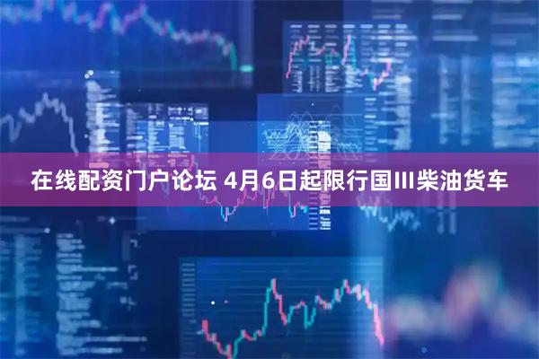 在线配资门户论坛 4月6日起限行国Ⅲ柴油货车