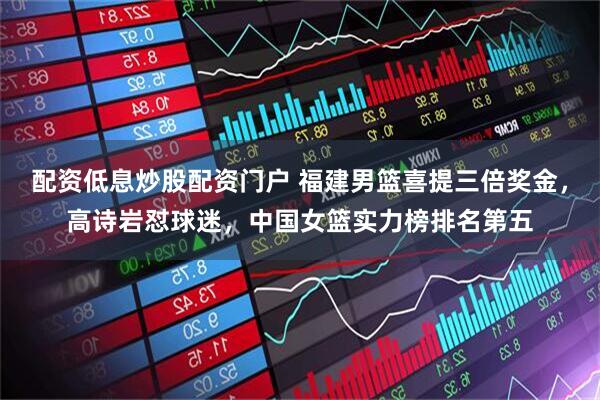 配资低息炒股配资门户 福建男篮喜提三倍奖金，高诗岩怼球迷，中国女篮实力榜排名第五