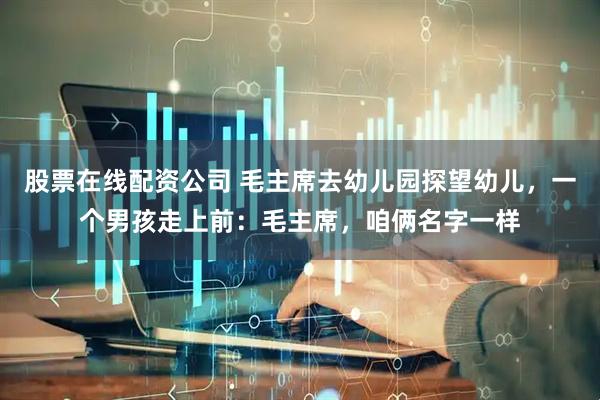 股票在线配资公司 毛主席去幼儿园探望幼儿，一个男孩走上前：毛主席，咱俩名字一样
