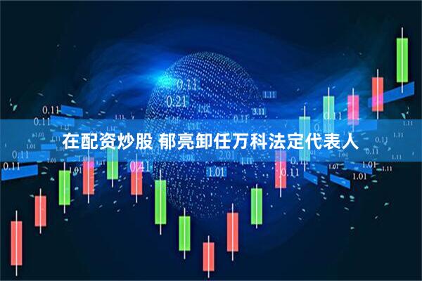 在配资炒股 郁亮卸任万科法定代表人
