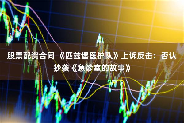 股票配资合同 《匹兹堡医护队》上诉反击：否认抄袭《急诊室的故事》