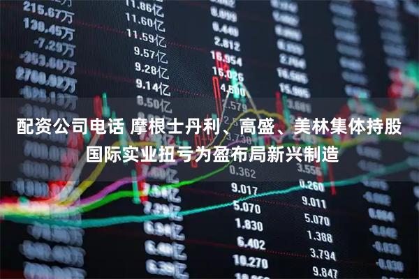 配资公司电话 摩根士丹利、高盛、美林集体持股 国际实业扭亏为盈布局新兴制造