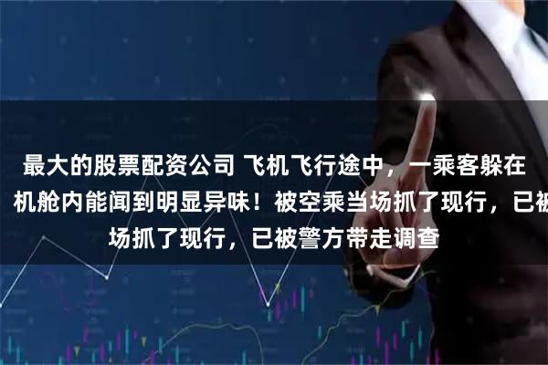 最大的股票配资公司 飞机飞行途中，一乘客躲在厕所里不出来，机舱内能闻到明显异味！被空乘当场抓了现行，已被警方带走调查