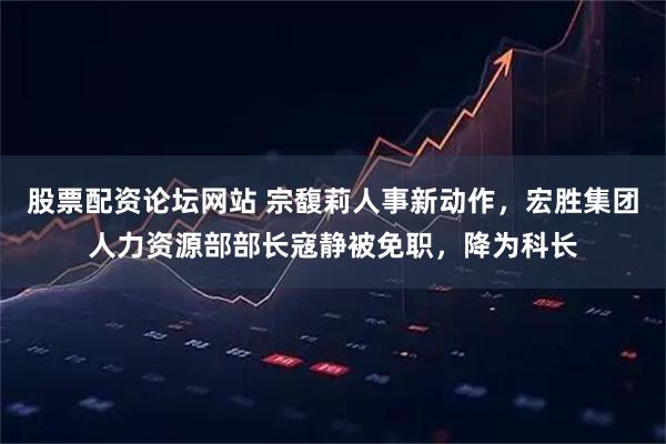 股票配资论坛网站 宗馥莉人事新动作，宏胜集团人力资源部部长寇静被免职，降为科长