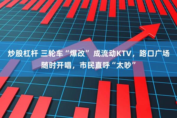 炒股杠杆 三轮车“爆改” 成流动KTV，路口广场随时开唱，市民直呼“太吵”
