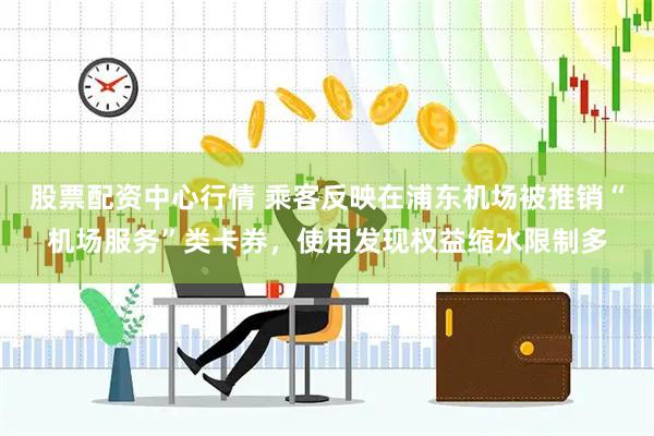 股票配资中心行情 乘客反映在浦东机场被推销“机场服务”类卡券，使用发现权益缩水限制多